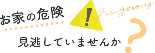 お家の危険見逃していませんか？ Dangerous